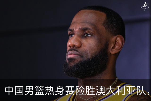 中国男篮热身赛险胜澳大利亚队，王俊杰23分崔永熙状态回升