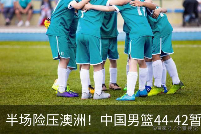 半场险压澳洲！中国男篮44-42暂时领先，王俊杰7分4板2助撑起锋线